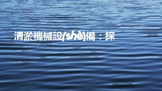 清淤機械設(shè)備：探索未知，發(fā)現(xiàn)新品牌！